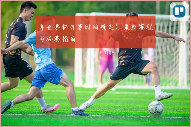 年世界杯开赛时间确定！最新赛程与观赛指南