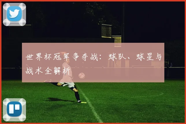 世界杯冠军争夺战：球队、球星与战术全解析