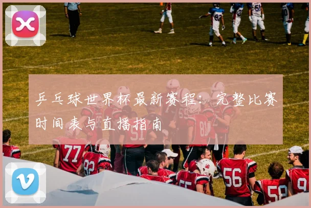 乒乓球世界杯最新赛程:完整比赛时间表与直播指南