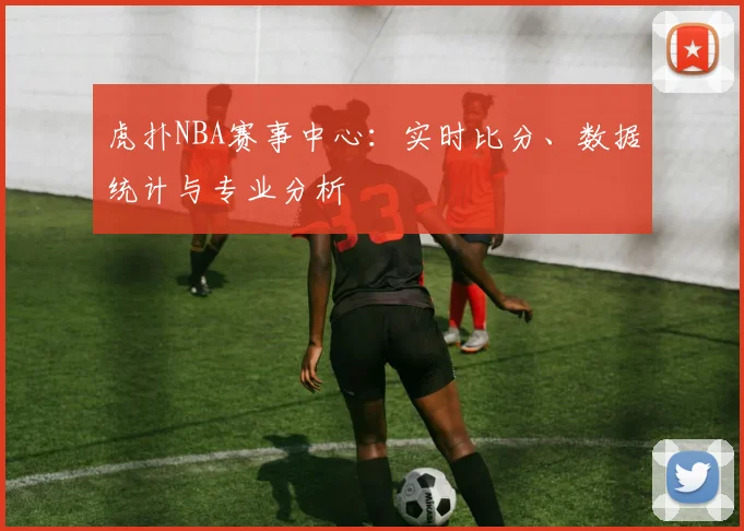 虎扑NBA赛事中心：实时比分、数据统计与专业分析