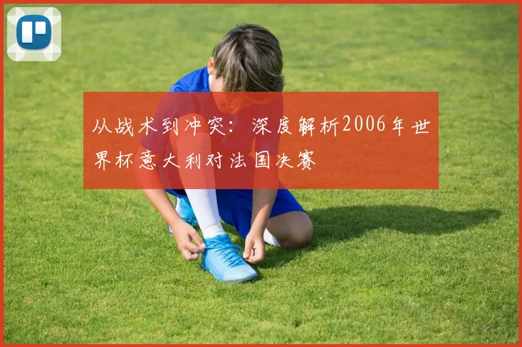从战术到冲突：深度解析2006年世界杯意大利对法国决赛